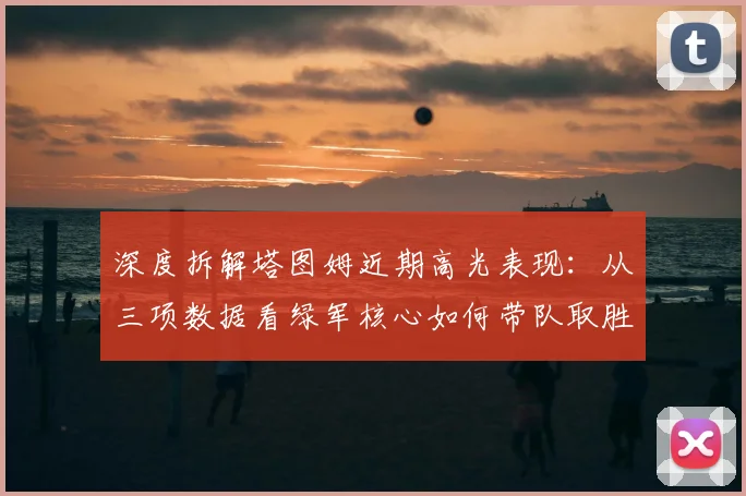 深度拆解塔图姆近期高光表现：从三项数据看绿军核心如何带队取胜