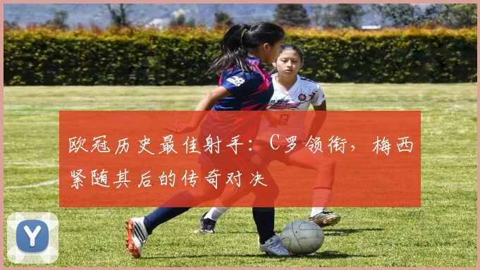 欧冠历史最佳射手：C罗领衔，梅西紧随其后的传奇对决