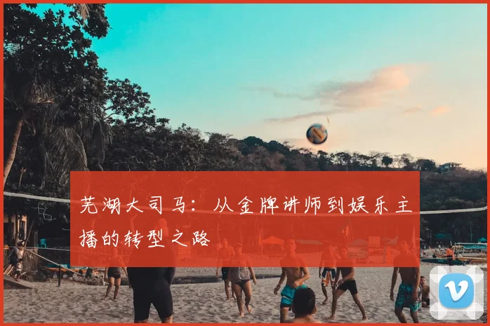 芜湖大司马：从金牌讲师到娱乐主播的转型之路