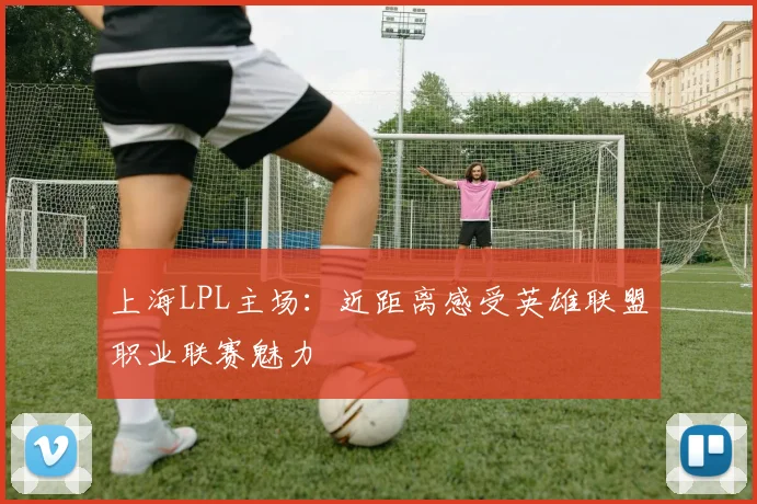 上海LPL主场：近距离感受英雄联盟职业联赛魅力