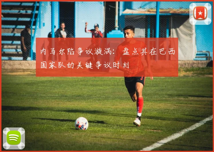 内马尔陷争议漩涡：盘点其在巴西国家队的关键争议时刻