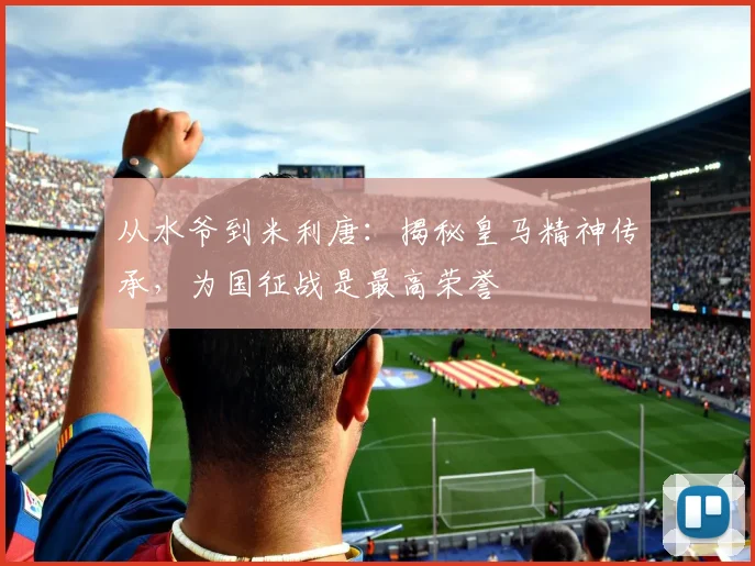 从水爷到米利唐：揭秘皇马精神传承，为国征战是最高荣誉