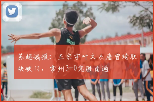 苏超战报：王宏宇叶文杰唐曾琦联袂破门，常州3-0完胜南通