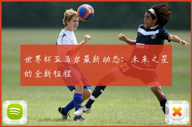 世界杯亚马尔最新动态：未来之星的全新征程
