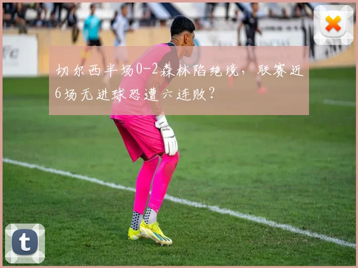 切尔西半场0-2森林陷绝境，联赛近6场无进球恐遭六连败？