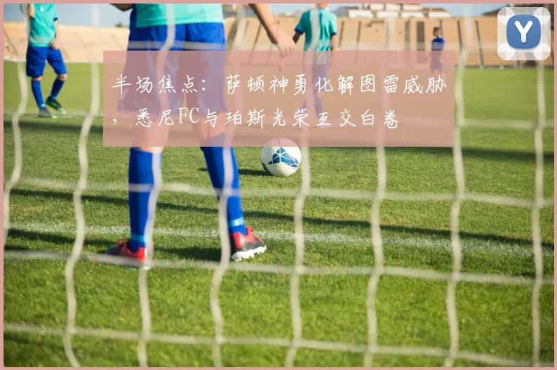 半场焦点：萨顿神勇化解图雷威胁，悉尼FC与珀斯光荣互交白卷