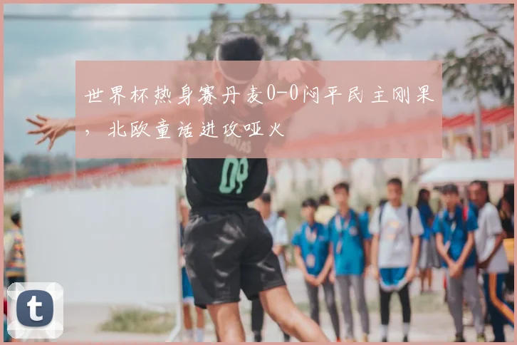 世界杯热身赛丹麦0-0闷平民主刚果，北欧童话进攻哑火