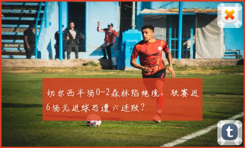 切尔西半场0-2森林陷绝境，联赛近6场无进球恐遭六连败？