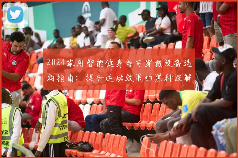 2024家用智能健身与可穿戴设备选购指南：提升运动效果的黑科技解析
