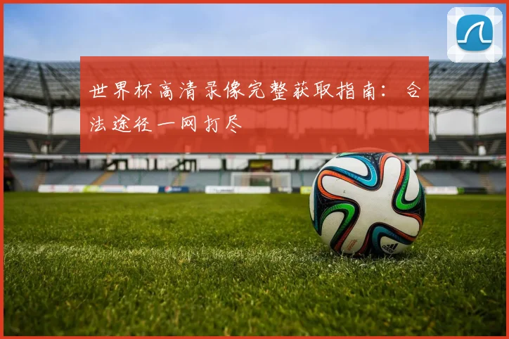 世界杯高清录像完整获取指南：合法途径一网打尽