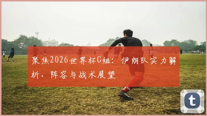 聚焦2026世界杯G组:伊朗队实力解析、阵容与战术展望