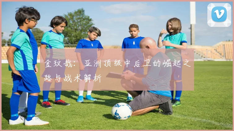 金玟哉：亚洲顶级中后卫的崛起之路与战术解析