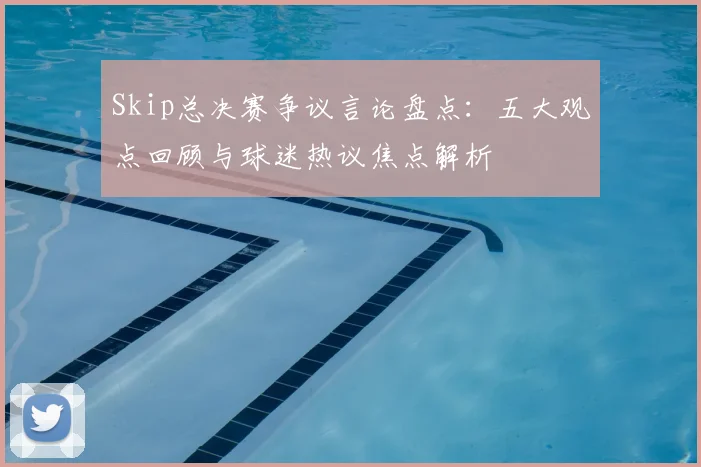 Skip总决赛争议言论盘点：五大观点回顾与球迷热议焦点解析