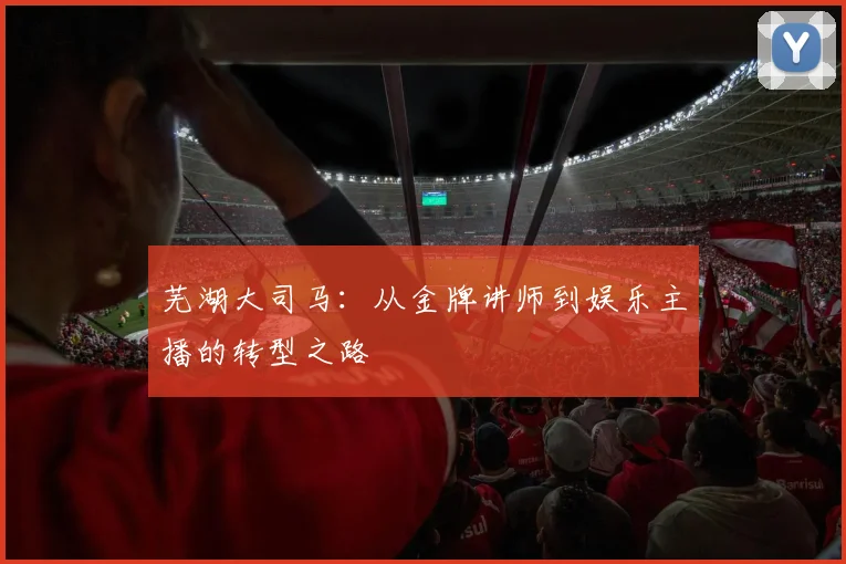 芜湖大司马：从金牌讲师到娱乐主播的转型之路