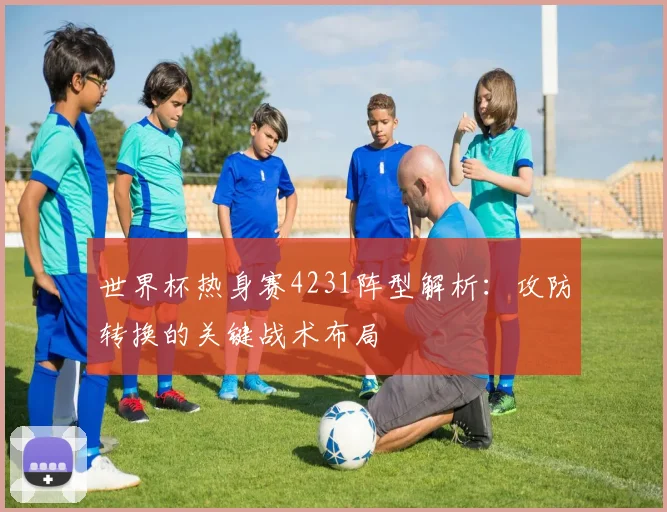 世界杯热身赛4231阵型解析：攻防转换的关键战术布局
