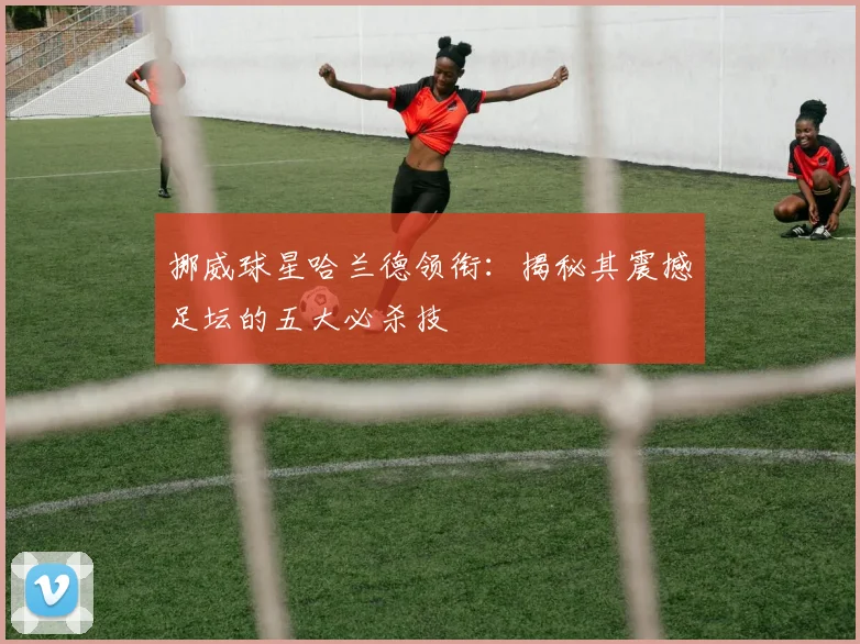 挪威球星哈兰德领衔:揭秘其震撼足坛的五大必杀技